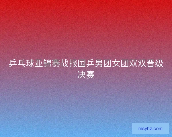 乒乓球亚锦赛战报国乒男团女团双双晋级决赛