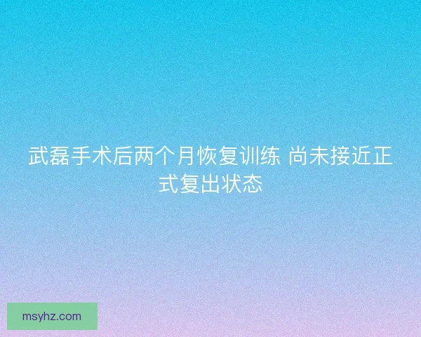 武磊手术后两个月恢复训练 尚未接近正式复出状态
