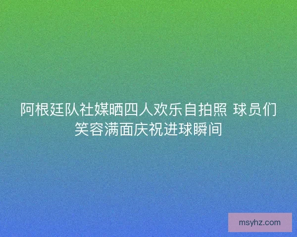 阿根廷队社媒晒四人欢乐自拍照 球员们笑容满面庆祝进球瞬间
