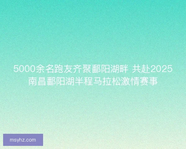5000余名跑友齐聚鄱阳湖畔 共赴2025南昌鄱阳湖半程马拉松激情赛事