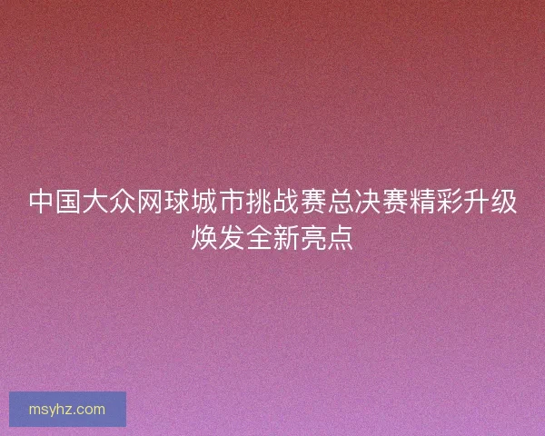 中国大众网球城市挑战赛总决赛精彩升级焕发全新亮点