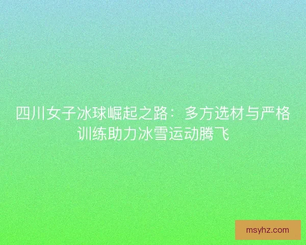 四川女子冰球崛起之路:多方选材与严格训练助力冰雪运动腾飞 四川女子冰球崛起之路:多方选材与严格训练助力冰雪运动腾飞