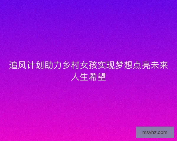 追风计划助力乡村女孩实现梦想点亮未来人生希望