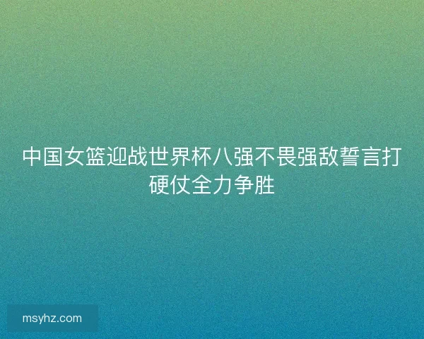 中国女篮迎战世界杯八强不畏强敌誓言打硬仗全力争胜 中国女篮迎战世界杯八强不畏强敌誓言打硬仗全力争胜