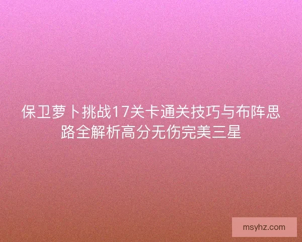 保卫萝卜挑战17关卡通关技巧与布阵思路全解析高分无伤完美三星 保卫萝卜挑战17关卡通关技巧与布阵思路全解析高分无伤完美三星