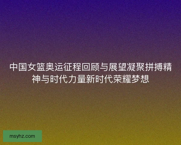 中国女篮奥运征程回顾与展望凝聚拼搏精神与时代力量新时代荣耀梦想