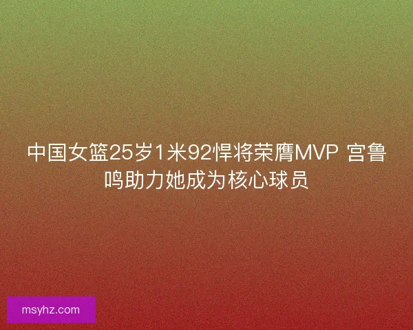 中国女篮25岁1米92悍将荣膺MVP 宫鲁鸣助力她成为核心球员