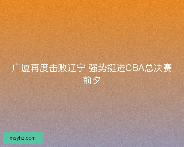 广厦再度击败辽宁 强势挺进CBA总决赛前夕 广厦再度击败辽宁 强势挺进CBA总决赛前夕
