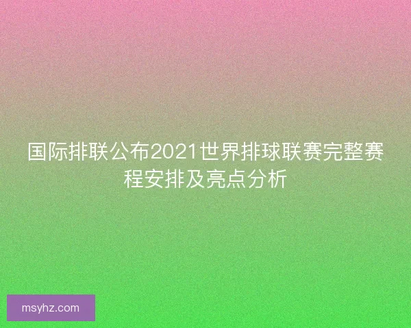 国际排联公布2021世界排球联赛完整赛程安排及亮点分析
